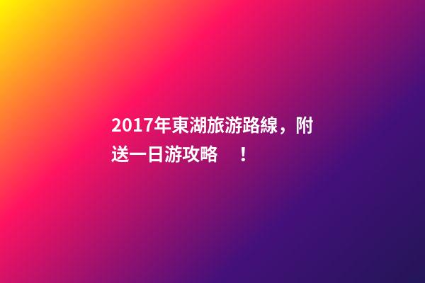 2017年東湖旅游路線，附送一日游攻略！